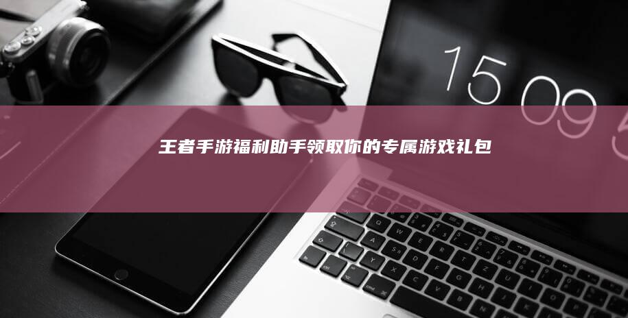 王者手游福利助手：领取你的专属游戏礼包